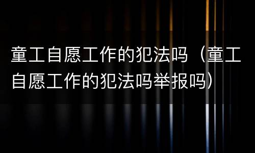 童工自愿工作的犯法吗（童工自愿工作的犯法吗举报吗）