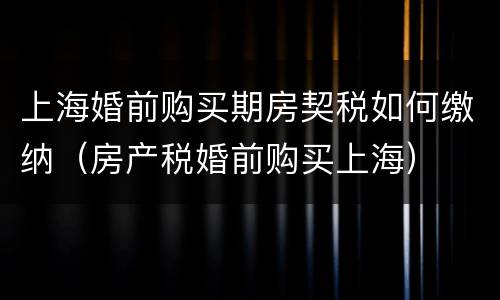 上海婚前购买期房契税如何缴纳（房产税婚前购买上海）