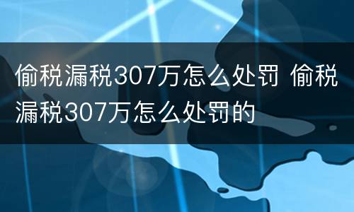 偷税漏税307万怎么处罚 偷税漏税307万怎么处罚的