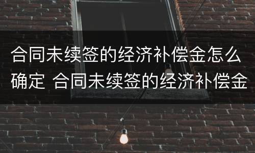 合同未续签的经济补偿金怎么确定 合同未续签的经济补偿金怎么确定呢
