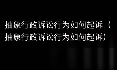 抽象行政诉讼行为如何起诉（抽象行政诉讼行为如何起诉）