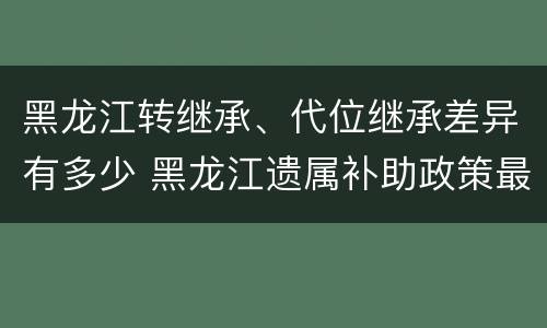 黑龙江转继承、代位继承差异有多少 黑龙江遗属补助政策最新2020
