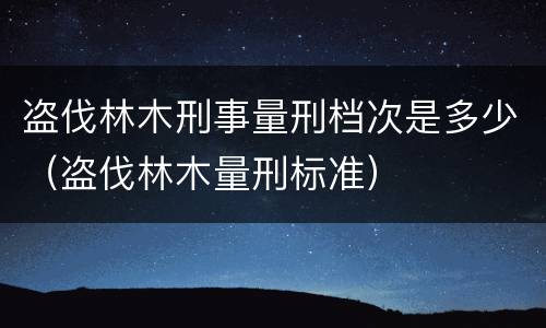 盗伐林木刑事量刑档次是多少（盗伐林木量刑标准）