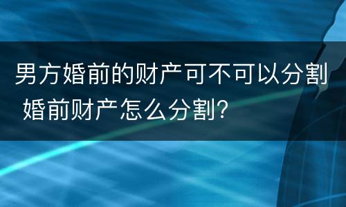 男方婚前的财产可不可以分割 婚前财产怎么分割?