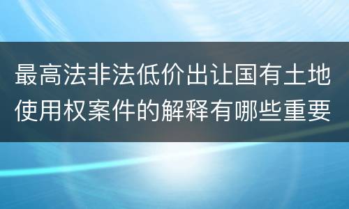 最高法非法低价出让国有土地使用权案件的解释有哪些重要规定