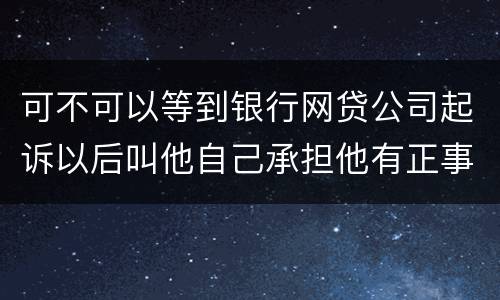 可不可以等到银行网贷公司起诉以后叫他自己承担他有正事工作,会有什么后果