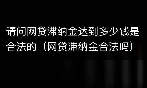 请问网贷滞纳金达到多少钱是合法的（网贷滞纳金合法吗）