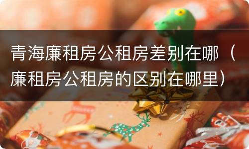 青海廉租房公租房差别在哪（廉租房公租房的区别在哪里）