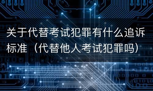 关于代替考试犯罪有什么追诉标准（代替他人考试犯罪吗）