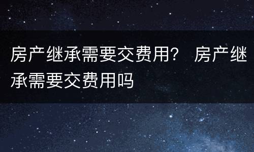 房产继承需要交费用？ 房产继承需要交费用吗