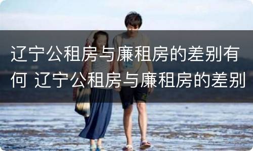 辽宁公租房与廉租房的差别有何 辽宁公租房与廉租房的差别有何区别