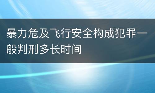 暴力危及飞行安全构成犯罪一般判刑多长时间