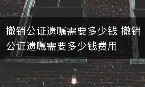 撤销公证遗嘱需要多少钱 撤销公证遗嘱需要多少钱费用
