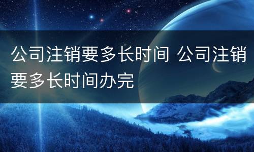 公司注销要多长时间 公司注销要多长时间办完