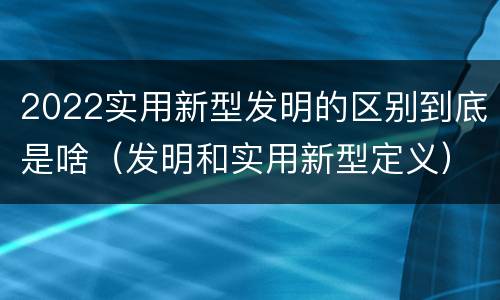 2022实用新型发明的区别到底是啥（发明和实用新型定义）