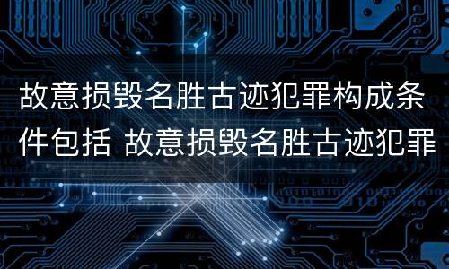 故意损毁名胜古迹犯罪构成条件包括 故意损毁名胜古迹犯罪构成条件包括什么