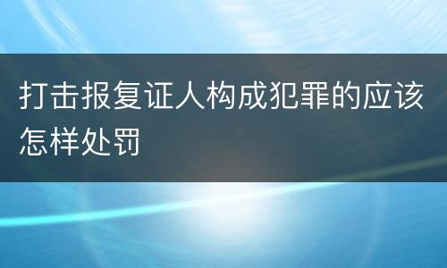 打击报复证人构成犯罪的应该怎样处罚