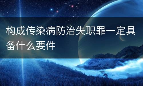 构成传染病防治失职罪一定具备什么要件