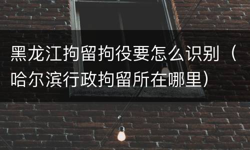 黑龙江拘留拘役要怎么识别（哈尔滨行政拘留所在哪里）