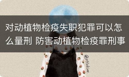 对动植物检疫失职犯罪可以怎么量刑 防害动植物检疫罪刑事拘留会被判刑吗