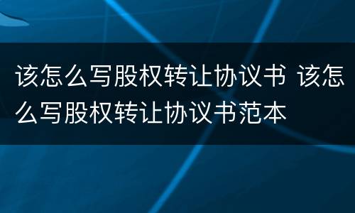 该怎么写股权转让协议书 该怎么写股权转让协议书范本