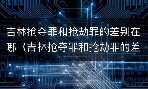 吉林抢夺罪和抢劫罪的差别在哪（吉林抢夺罪和抢劫罪的差别在哪里）