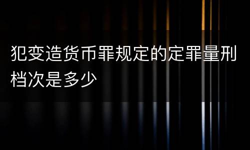 犯变造货币罪规定的定罪量刑档次是多少