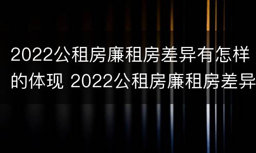 2022公租房廉租房差异有怎样的体现 2022公租房廉租房差异有怎样的体现呢