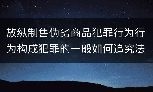 放纵制售伪劣商品犯罪行为行为构成犯罪的一般如何追究法律责任