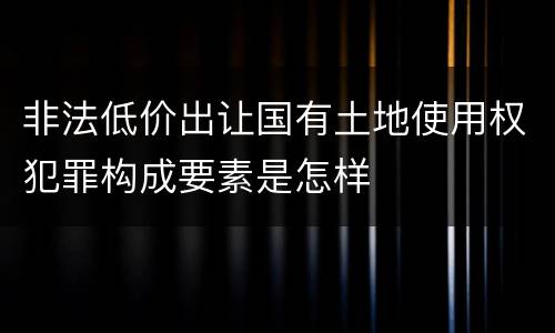 非法低价出让国有土地使用权犯罪构成要素是怎样