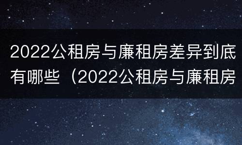 2022公租房与廉租房差异到底有哪些（2022公租房与廉租房差异到底有哪些原因）