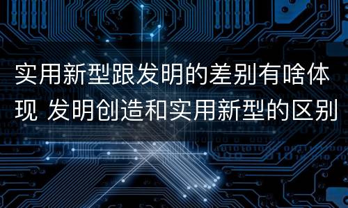 实用新型跟发明的差别有啥体现 发明创造和实用新型的区别