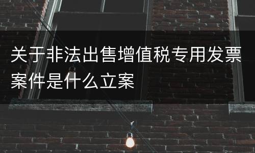 关于非法出售增值税专用发票案件是什么立案