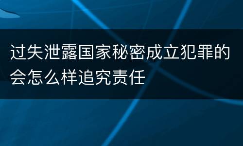 过失泄露国家秘密成立犯罪的会怎么样追究责任
