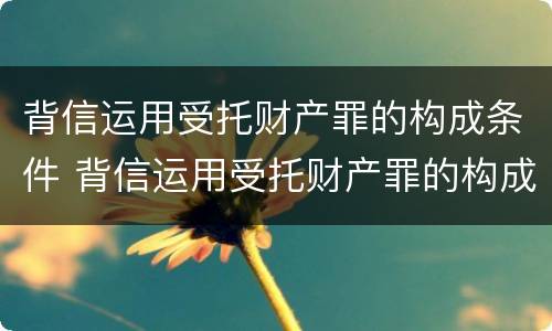 背信运用受托财产罪的构成条件 背信运用受托财产罪的构成条件是什么