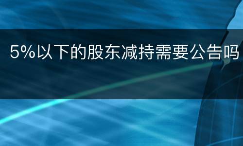 5%以下的股东减持需要公告吗