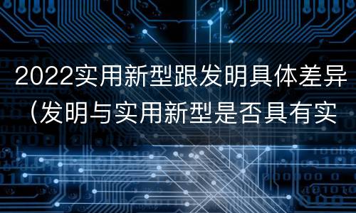 2022实用新型跟发明具体差异(发明与实用新型是否具有实用性)