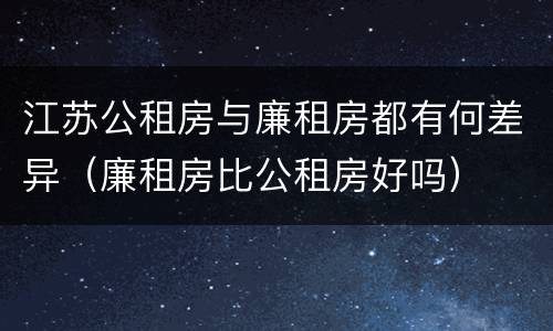 江苏公租房与廉租房都有何差异（廉租房比公租房好吗）