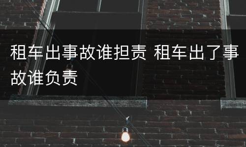 租车出事故谁担责 租车出了事故谁负责