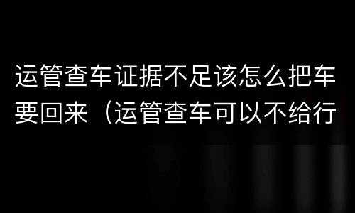 运管查车证据不足该怎么把车要回来（运管查车可以不给行驶证吗）