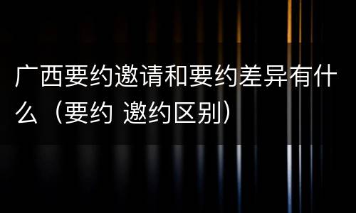 广西要约邀请和要约差异有什么（要约 邀约区别）