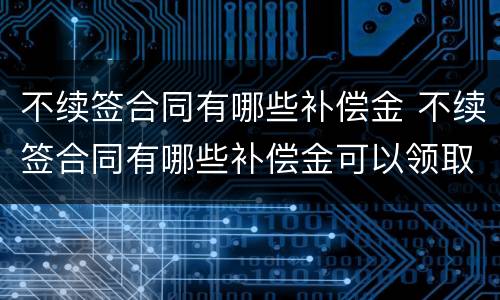 不续签合同有哪些补偿金 不续签合同有哪些补偿金可以领取