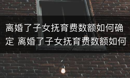 离婚了子女抚育费数额如何确定 离婚了子女抚育费数额如何确定的