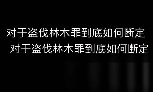 对于盗伐林木罪到底如何断定 对于盗伐林木罪到底如何断定的