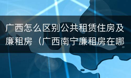 广西怎么区别公共租赁住房及廉租房（广西南宁廉租房在哪个区域）