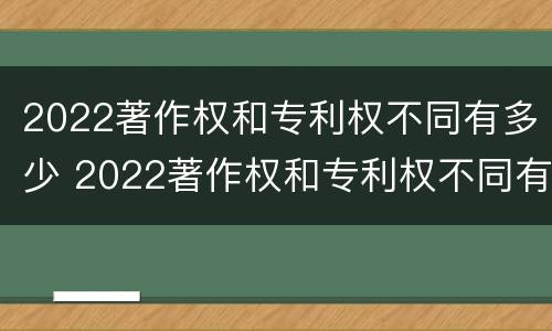2022著作权和专利权不同有多少 2022著作权和专利权不同有多少种