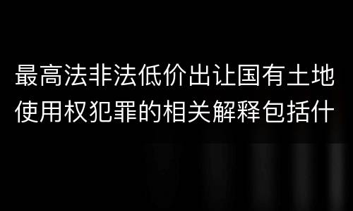 最高法非法低价出让国有土地使用权犯罪的相关解释包括什么重要内容