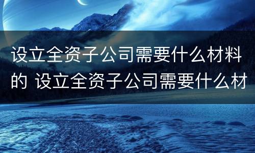 设立全资子公司需要什么材料的 设立全资子公司需要什么材料的审计报告