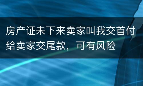 房产证未下来卖家叫我交首付给卖家交尾款，可有风险