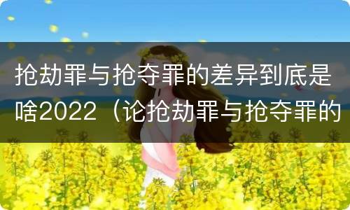 抢劫罪与抢夺罪的差异到底是啥2022（论抢劫罪与抢夺罪的界限）